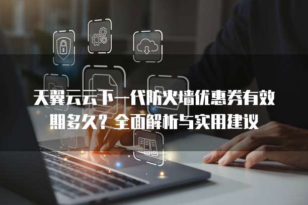 天翼云云下一代防火墙优惠券有效期多久?全面解析与实用建议