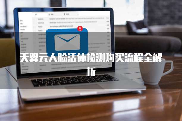 天翼云人脸活体检测购买流程全解析