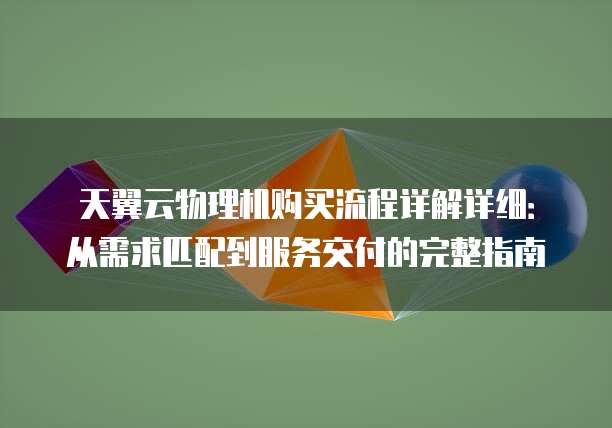 天翼云物理机购买流程详解详细:从需求匹配到服务交付的完整指南