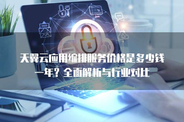 天翼云应用编排服务价格是多少钱一年?全面解析与行业对比