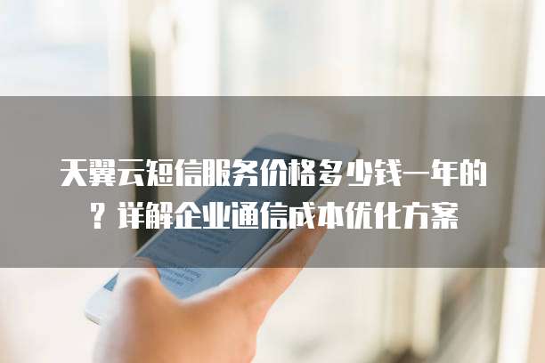 天翼云短信服务价格多少钱一年的？详解企业通信成本优化方案