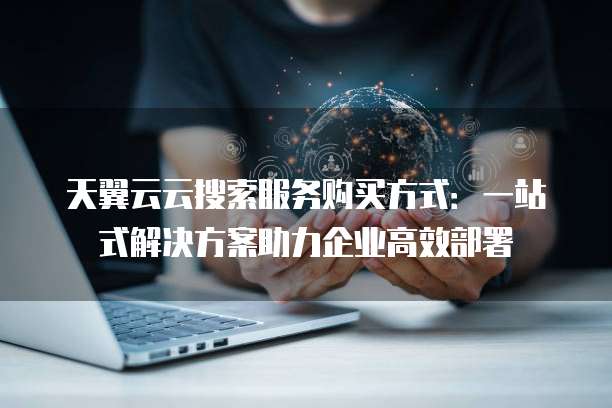 天翼云云搜索服务购买方式:一站式解决方案助力企业高效部署