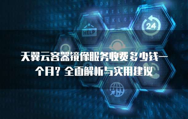 天翼云容器镜像服务收费多少钱一个月?全面解析与实用建议