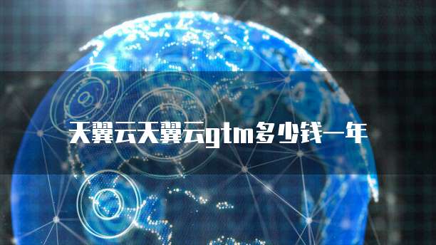 天翼云天翼云gtm多少钱一年