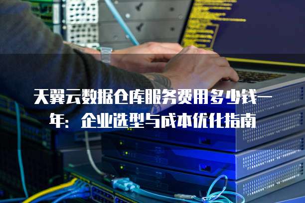 天翼云数据仓库服务费用多少钱一年:企业选型与成本优化指南