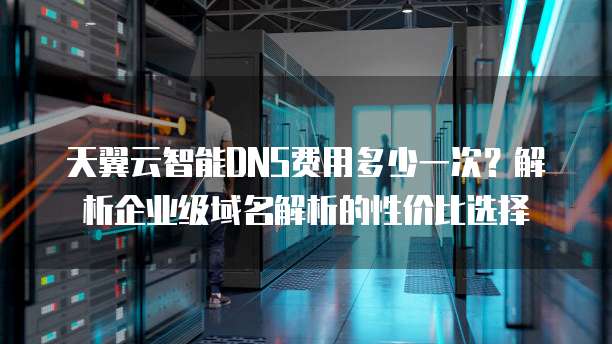 天翼云智能DNS费用多少一次?解析企业级域名解析的性价比选择