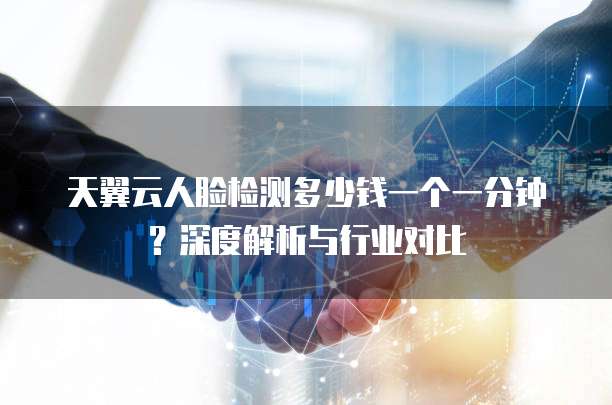 天翼云人脸检测多少钱一个一分钟?深度解析与行业对比