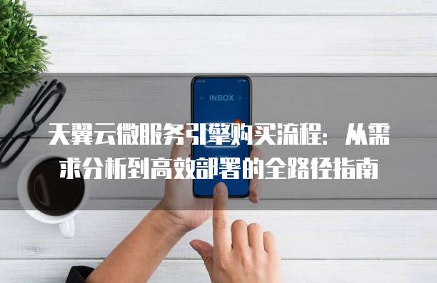 天翼云微服务引擎购买流程:从需求分析到高效部署的全路径指南