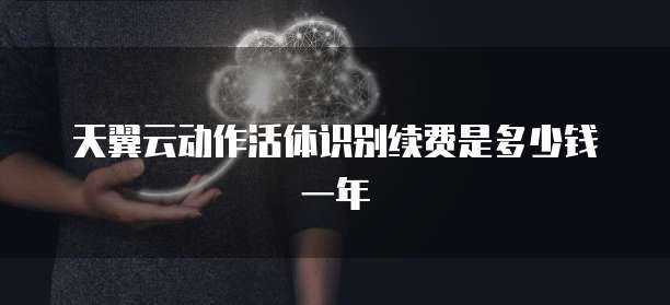 天翼云动作活体识别续费是多少钱一年