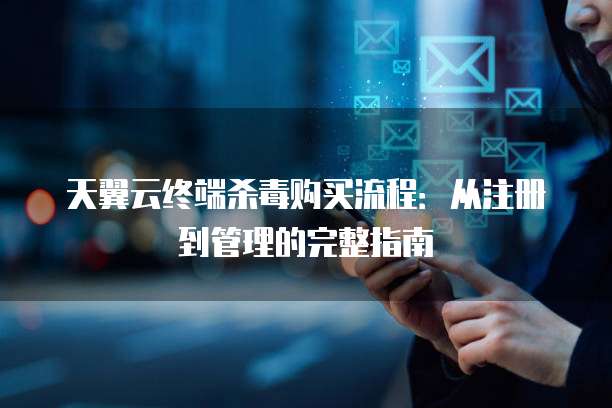 天翼云终端杀毒购买流程：从注册到管理的完整指南