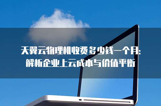 天翼云物理机收费多少钱一个月：解析企业上云成本与价值平衡