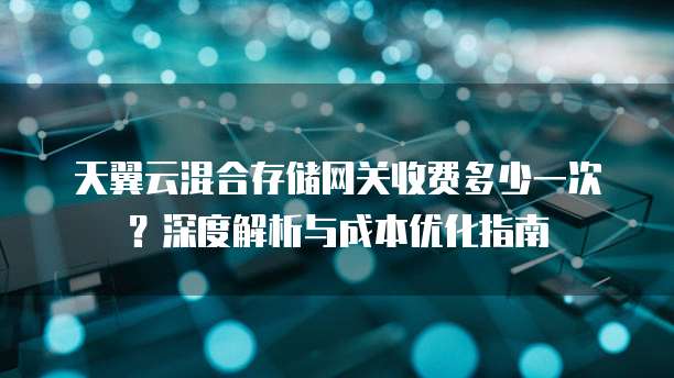 天翼云混合存储网关收费多少一次?深度解析与成本优化指南