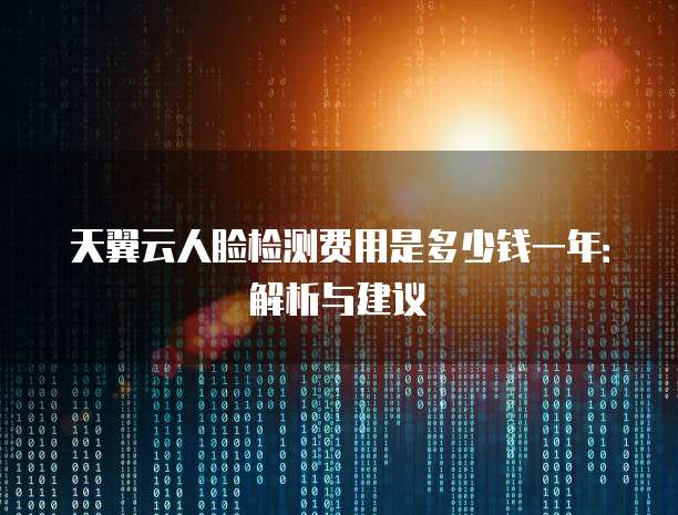 天翼云人脸检测费用是多少钱一年:解析与建议