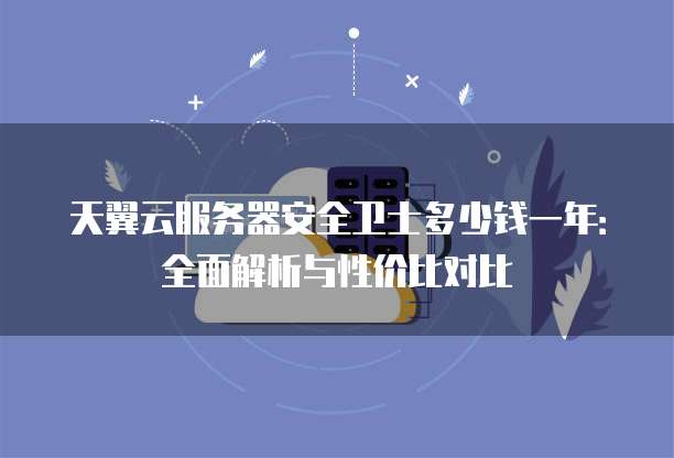 天翼云服务器安全卫士多少钱一年:全面解析与性价比对比