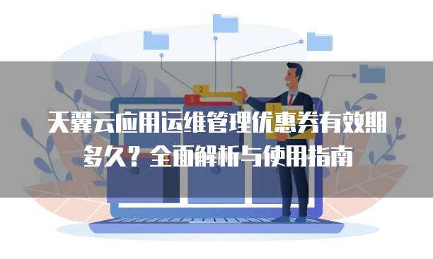 天翼云应用运维管理优惠券有效期多久？全面解析与使用指南