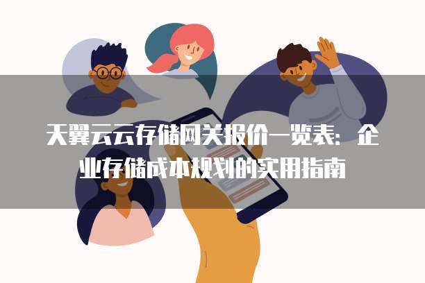 天翼云云存储网关报价一览表:企业存储成本规划的实用指南
