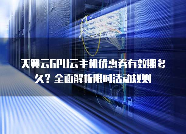 天翼云GPU云主机优惠券有效期多久？全面解析限时活动规则