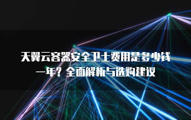 天翼云容器安全卫士费用是多少钱一年?全面解析与选购建议