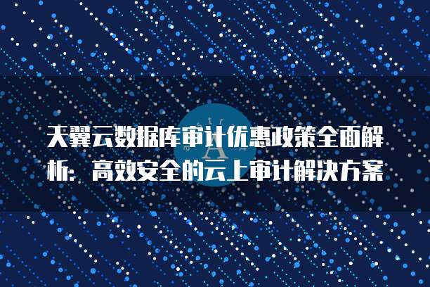 天翼云数据库审计优惠政策全面解析:高效安全的云上审计解决方案