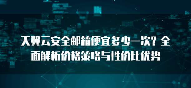 天翼云安全邮箱便宜多少一次?全面解析价格策略与性价比优势
