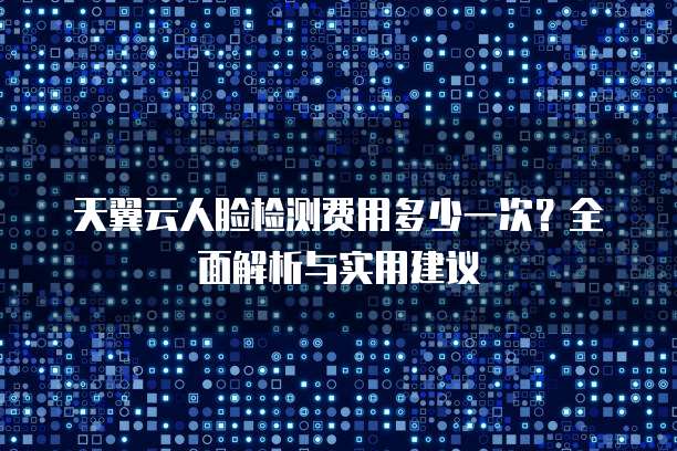 天翼云人脸检测费用多少一次?全面解析与实用建议