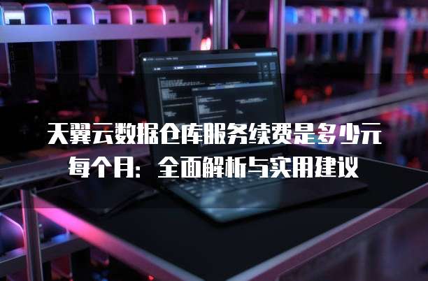 天翼云数据仓库服务续费是多少元每个月：全面解析与实用建议