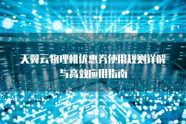 天翼云物理机优惠券使用规则详解与高效应用指南