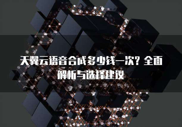天翼云语音合成多少钱一次?全面解析与选择建议