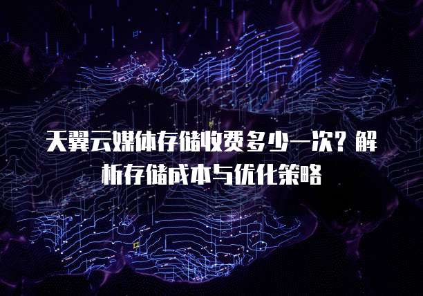 天翼云媒体存储收费多少一次?解析存储成本与优化策略