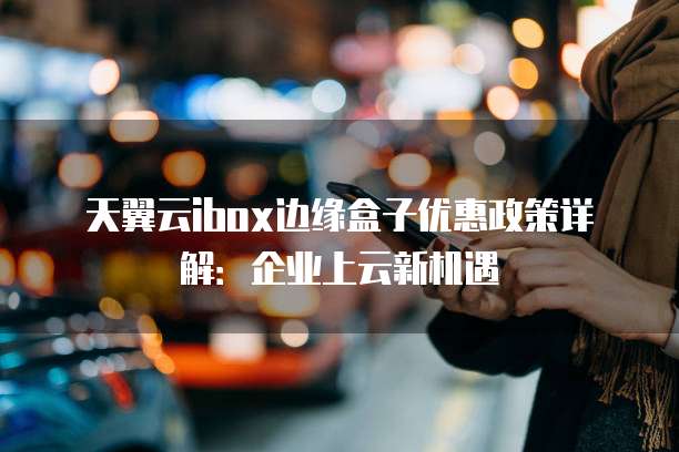 天翼云ibox边缘盒子优惠政策详解:企业上云新机遇