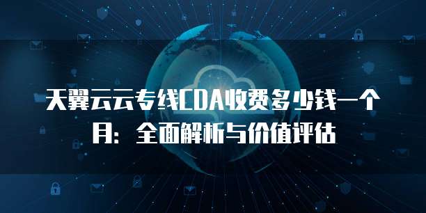 天翼云云专线CDA收费多少钱一个月:全面解析与价值评估