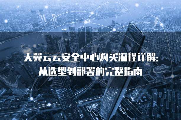 天翼云云安全中心购买流程详解：从选型到部署的完整指南