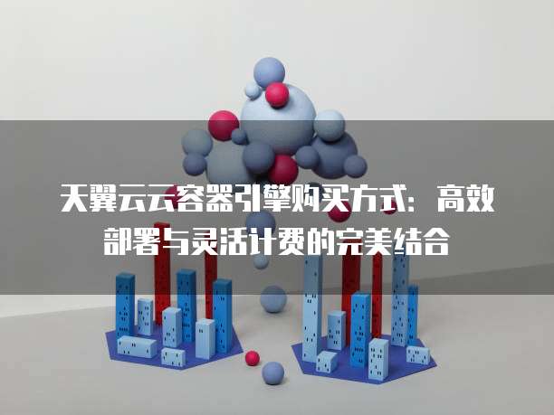天翼云云容器引擎购买方式:高效部署与灵活计费的完美结合