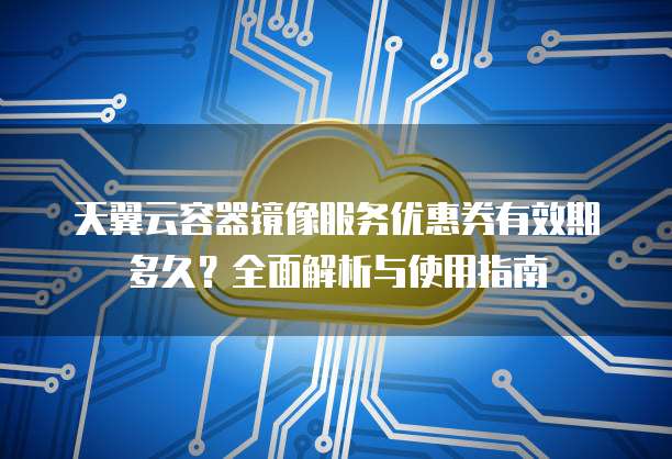天翼云容器镜像服务优惠券有效期多久?全面解析与使用指南