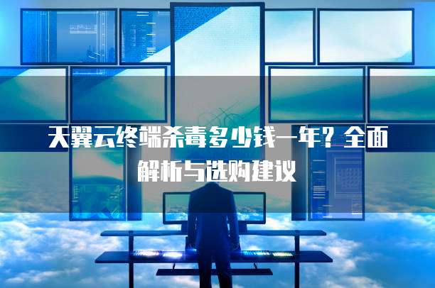 天翼云终端杀毒多少钱一年?全面解析与选购建议