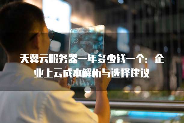 天翼云服务器一年多少钱一个:企业上云成本解析与选择建议