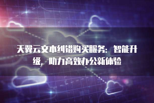 天翼云文本纠错购买服务:智能升级,助力高效办公新体验