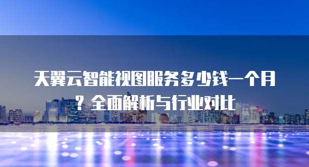 天翼云智能视图服务多少钱一个月?全面解析与行业对比