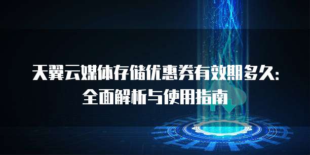 天翼云媒体存储优惠券有效期多久:全面解析与使用指南