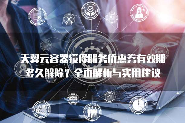 天翼云容器镜像服务优惠券有效期多久解除?全面解析与实用建议