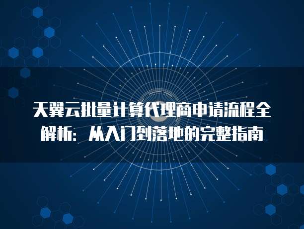 天翼云批量计算代理商申请流程全解析：从入门到落地的完整指南