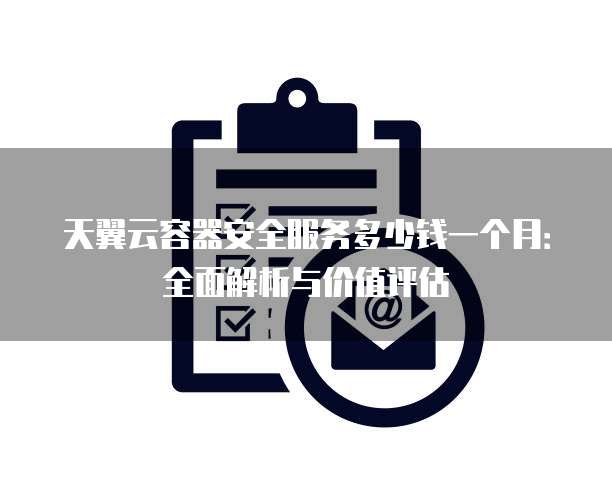 天翼云容器安全服务多少钱一个月：全面解析与价值评估