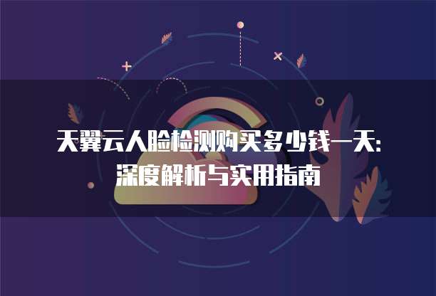 天翼云人脸检测购买多少钱一天：深度解析与实用指南