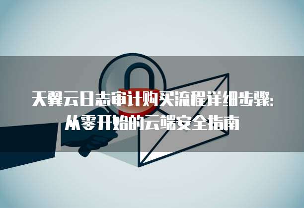 天翼云日志审计购买流程详细步骤：从零开始的云端安全指南