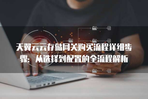 天翼云云存储网关购买流程详细步骤：从选择到配置的全流程解析