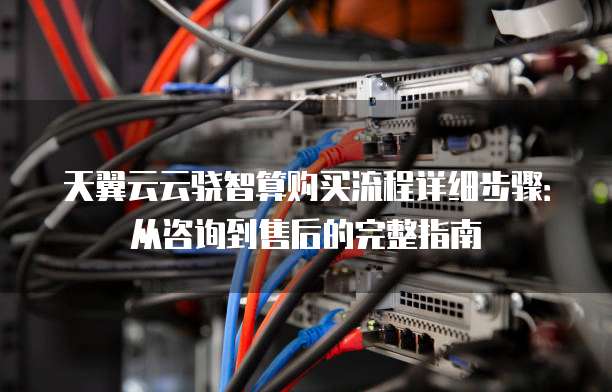 天翼云云骁智算购买流程详细步骤：从咨询到售后的完整指南