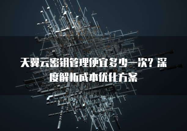 天翼云密钥管理便宜多少一次?深度解析成本优化方案