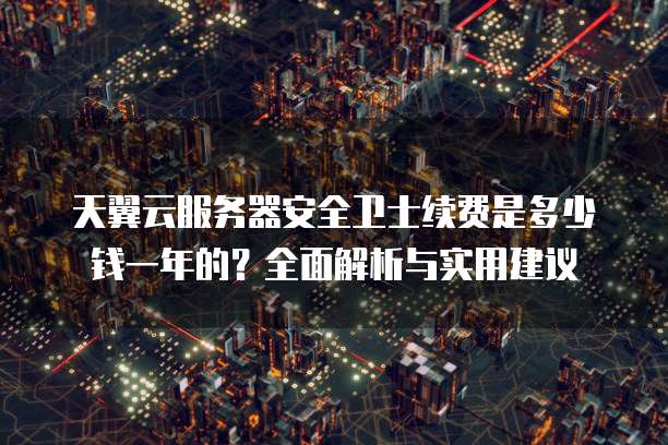 天翼云服务器安全卫士续费是多少钱一年的?全面解析与实用建议