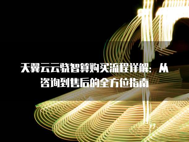天翼云云骁智算购买流程详解:从咨询到售后的全方位指南