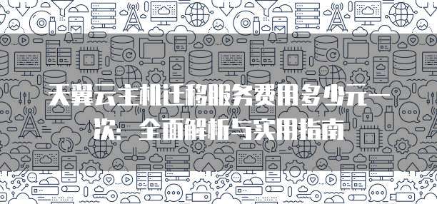 天翼云主机迁移服务费用多少元一次:全面解析与实用指南